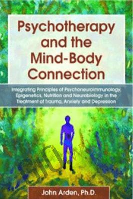 Psychotherapy and the Mind-Body Connection: Integrating Principles of Psychoneuroimmunology, Epigenetics, Nutrition and Neurobiology in the Treatment of Trauma, Anxiety and Depression - John Arden
